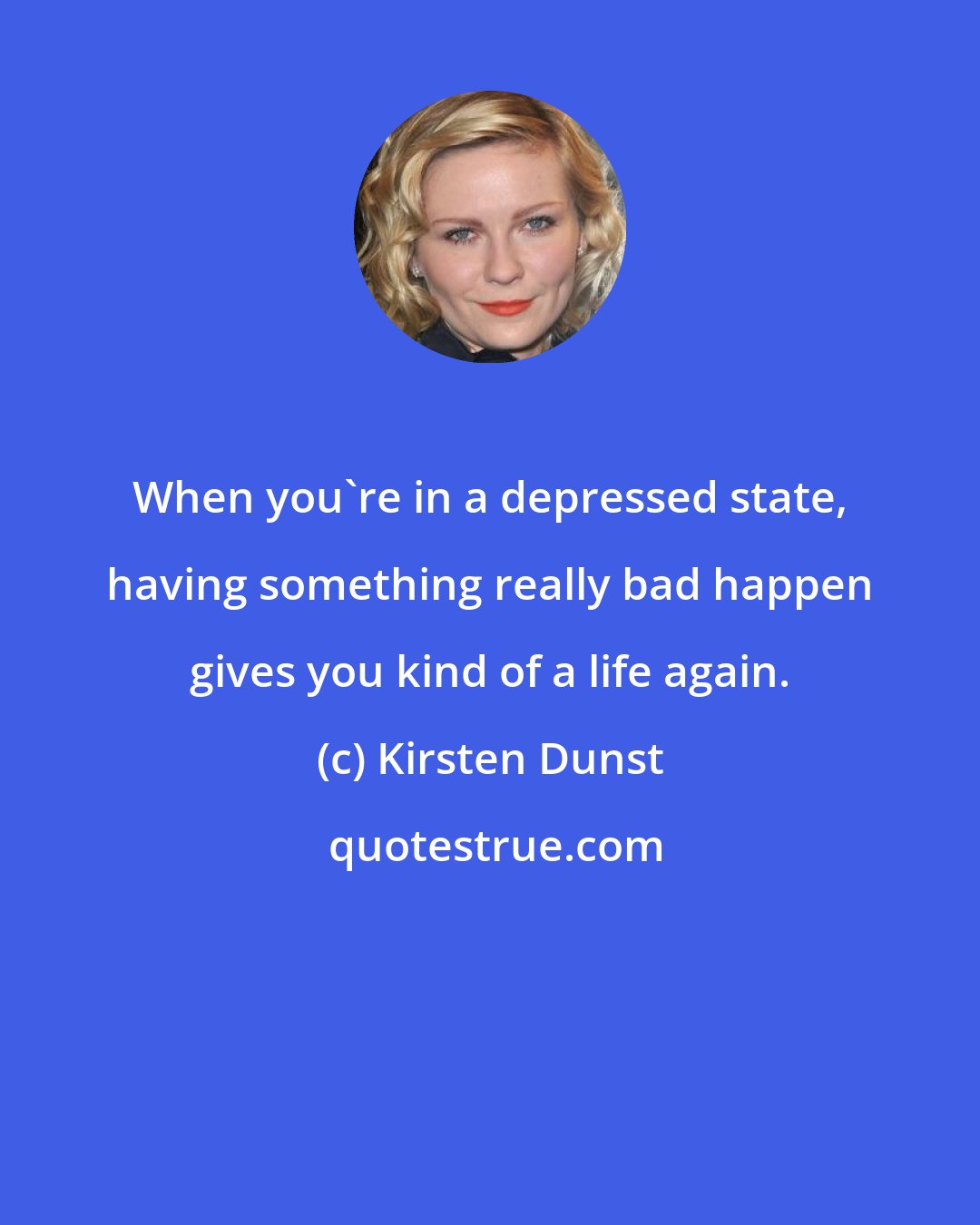 Kirsten Dunst: When you're in a depressed state, having something really bad happen gives you kind of a life again.