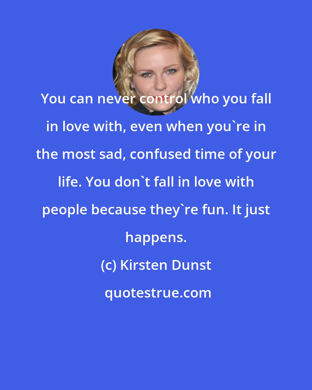 Kirsten Dunst: You can never control who you fall in love with, even when you're in the most sad, confused time of your life. You don't fall in love with people because they're fun. It just happens.