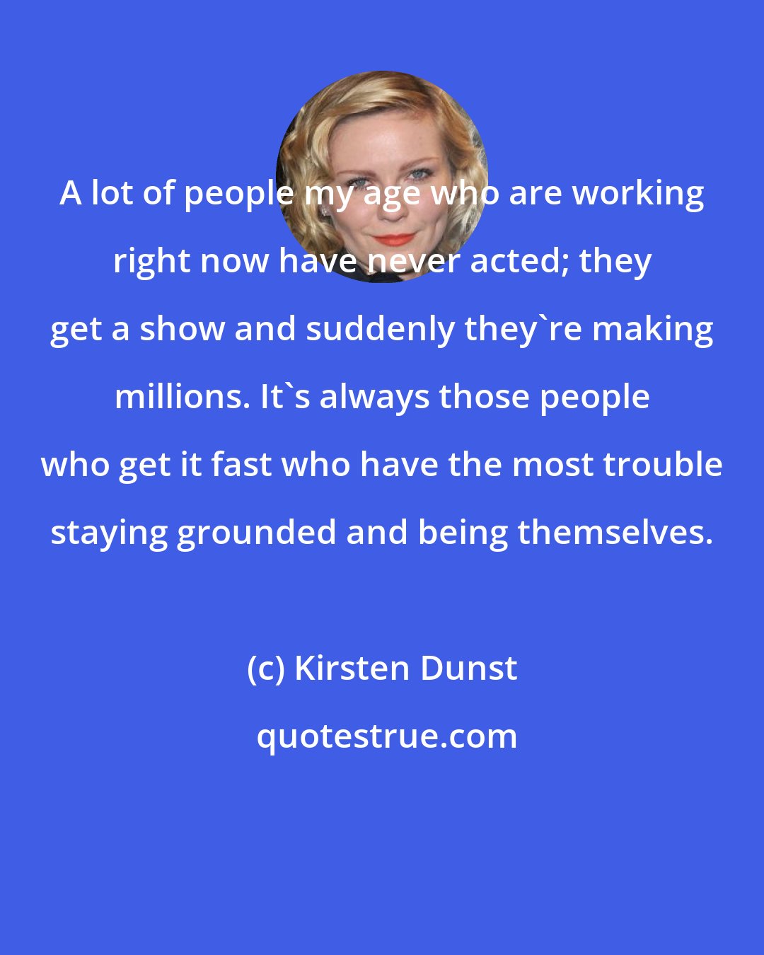 Kirsten Dunst: A lot of people my age who are working right now have never acted; they get a show and suddenly they're making millions. It's always those people who get it fast who have the most trouble staying grounded and being themselves.