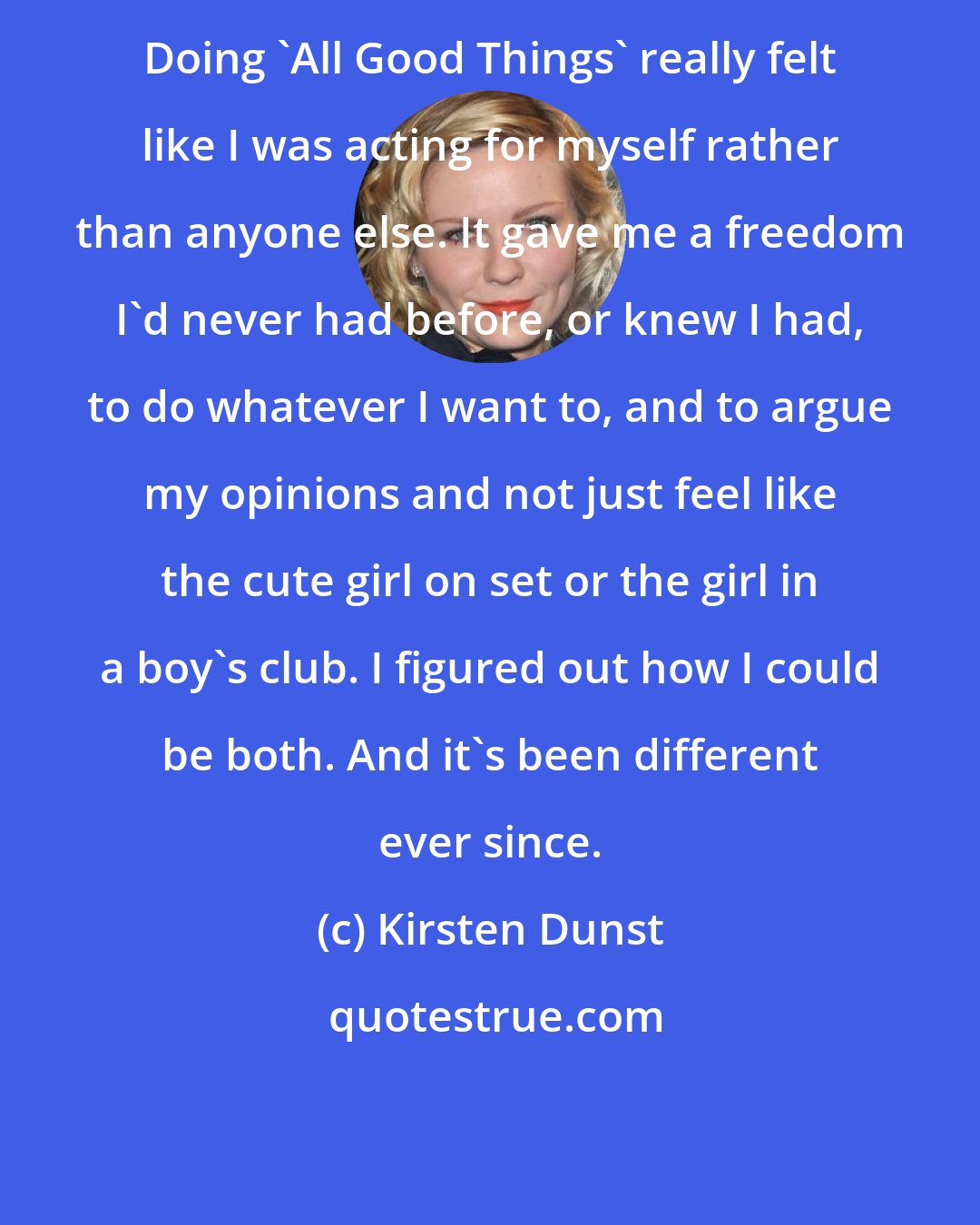 Kirsten Dunst: Doing 'All Good Things' really felt like I was acting for myself rather than anyone else. It gave me a freedom I'd never had before, or knew I had, to do whatever I want to, and to argue my opinions and not just feel like the cute girl on set or the girl in a boy's club. I figured out how I could be both. And it's been different ever since.