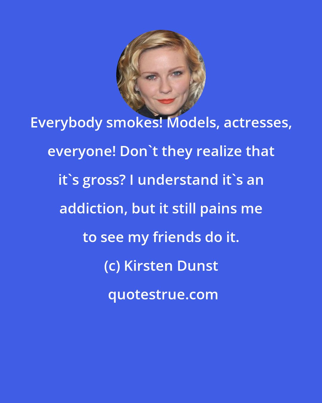 Kirsten Dunst: Everybody smokes! Models, actresses, everyone! Don't they realize that it's gross? I understand it's an addiction, but it still pains me to see my friends do it.