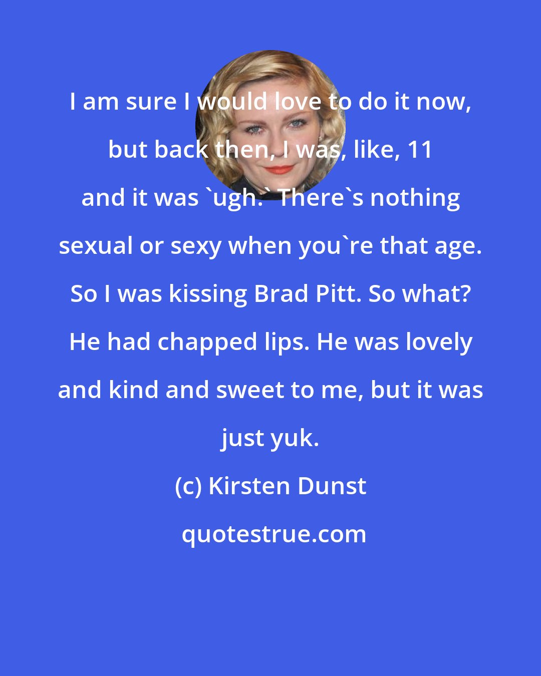 Kirsten Dunst: I am sure I would love to do it now, but back then, I was, like, 11 and it was 'ugh.' There's nothing sexual or sexy when you're that age. So I was kissing Brad Pitt. So what? He had chapped lips. He was lovely and kind and sweet to me, but it was just yuk.