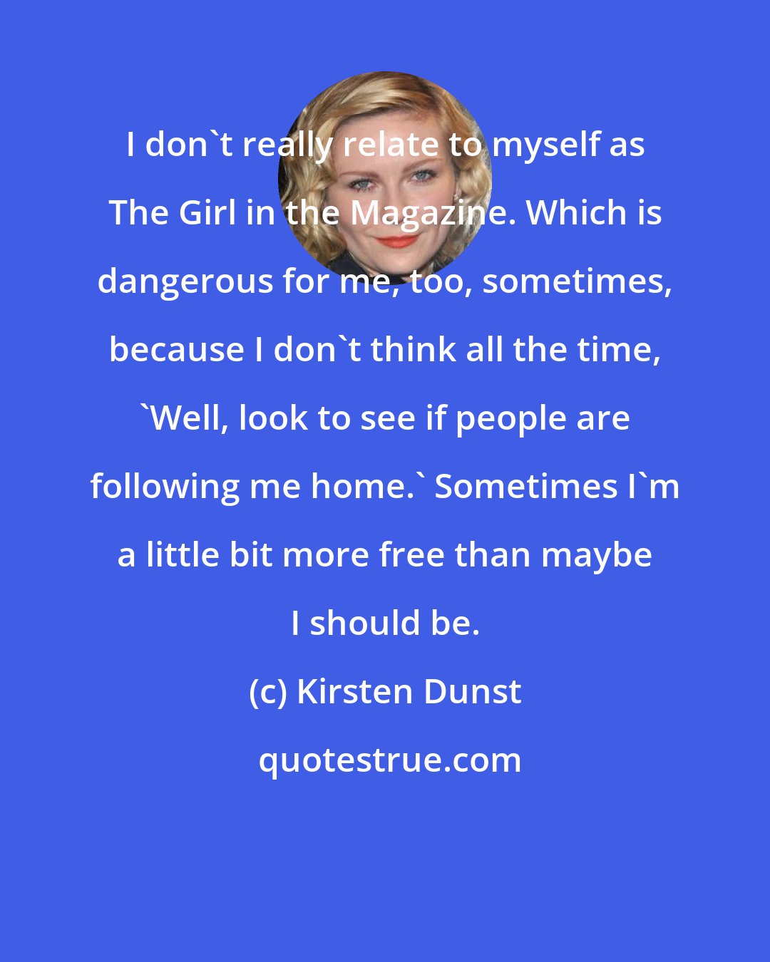 Kirsten Dunst: I don't really relate to myself as The Girl in the Magazine. Which is dangerous for me, too, sometimes, because I don't think all the time, 'Well, look to see if people are following me home.' Sometimes I'm a little bit more free than maybe I should be.