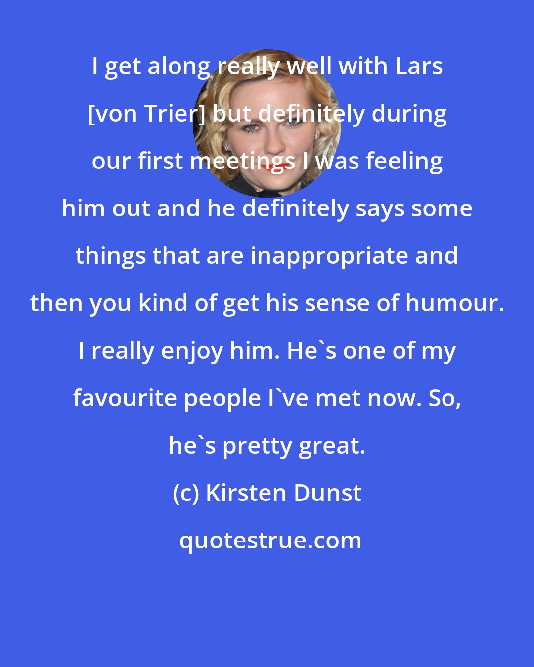 Kirsten Dunst: I get along really well with Lars [von Trier] but definitely during our first meetings I was feeling him out and he definitely says some things that are inappropriate and then you kind of get his sense of humour. I really enjoy him. He's one of my favourite people I've met now. So, he's pretty great.