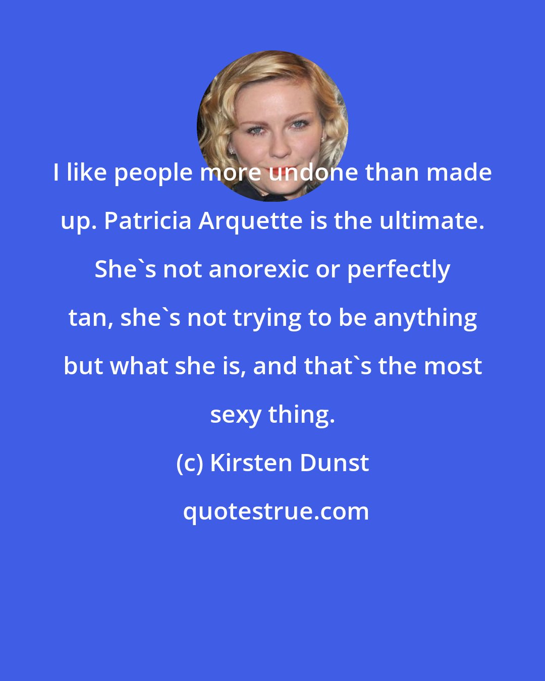 Kirsten Dunst: I like people more undone than made up. Patricia Arquette is the ultimate. She's not anorexic or perfectly tan, she's not trying to be anything but what she is, and that's the most sexy thing.