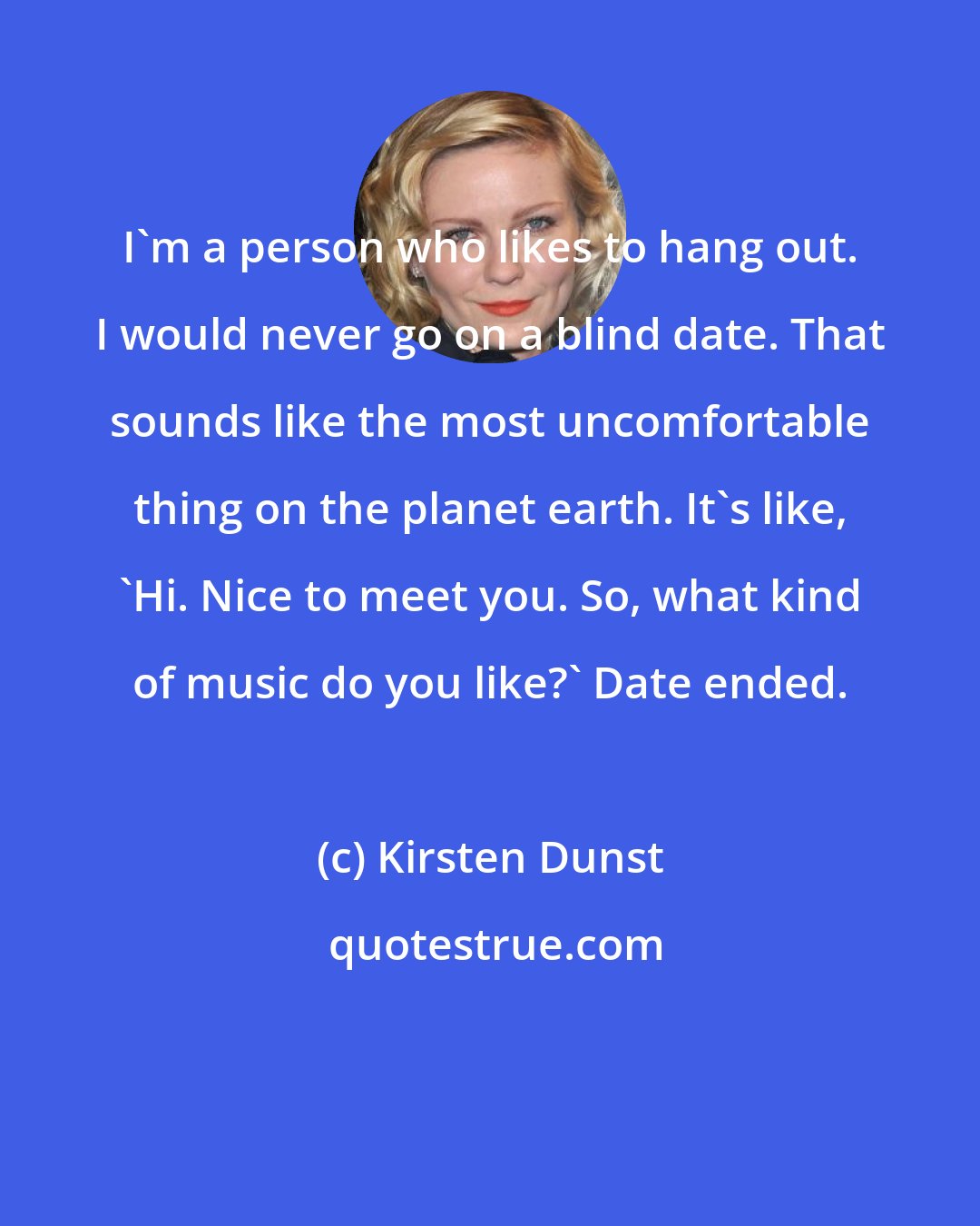 Kirsten Dunst: I'm a person who likes to hang out. I would never go on a blind date. That sounds like the most uncomfortable thing on the planet earth. It's like, 'Hi. Nice to meet you. So, what kind of music do you like?' Date ended.