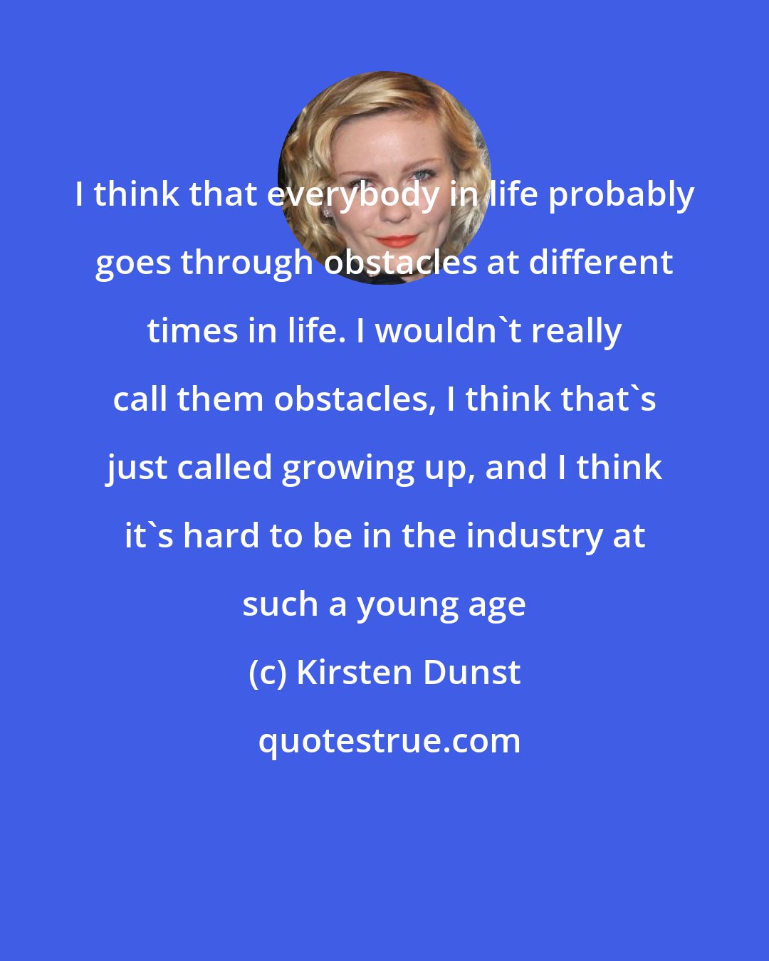 Kirsten Dunst: I think that everybody in life probably goes through obstacles at different times in life. I wouldn't really call them obstacles, I think that's just called growing up, and I think it's hard to be in the industry at such a young age