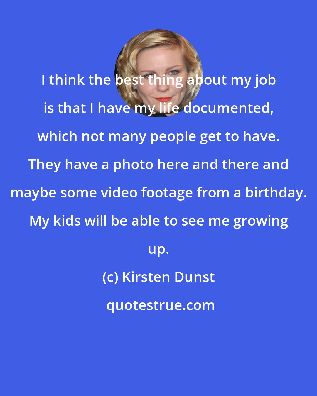 Kirsten Dunst: I think the best thing about my job is that I have my life documented, which not many people get to have. They have a photo here and there and maybe some video footage from a birthday. My kids will be able to see me growing up.