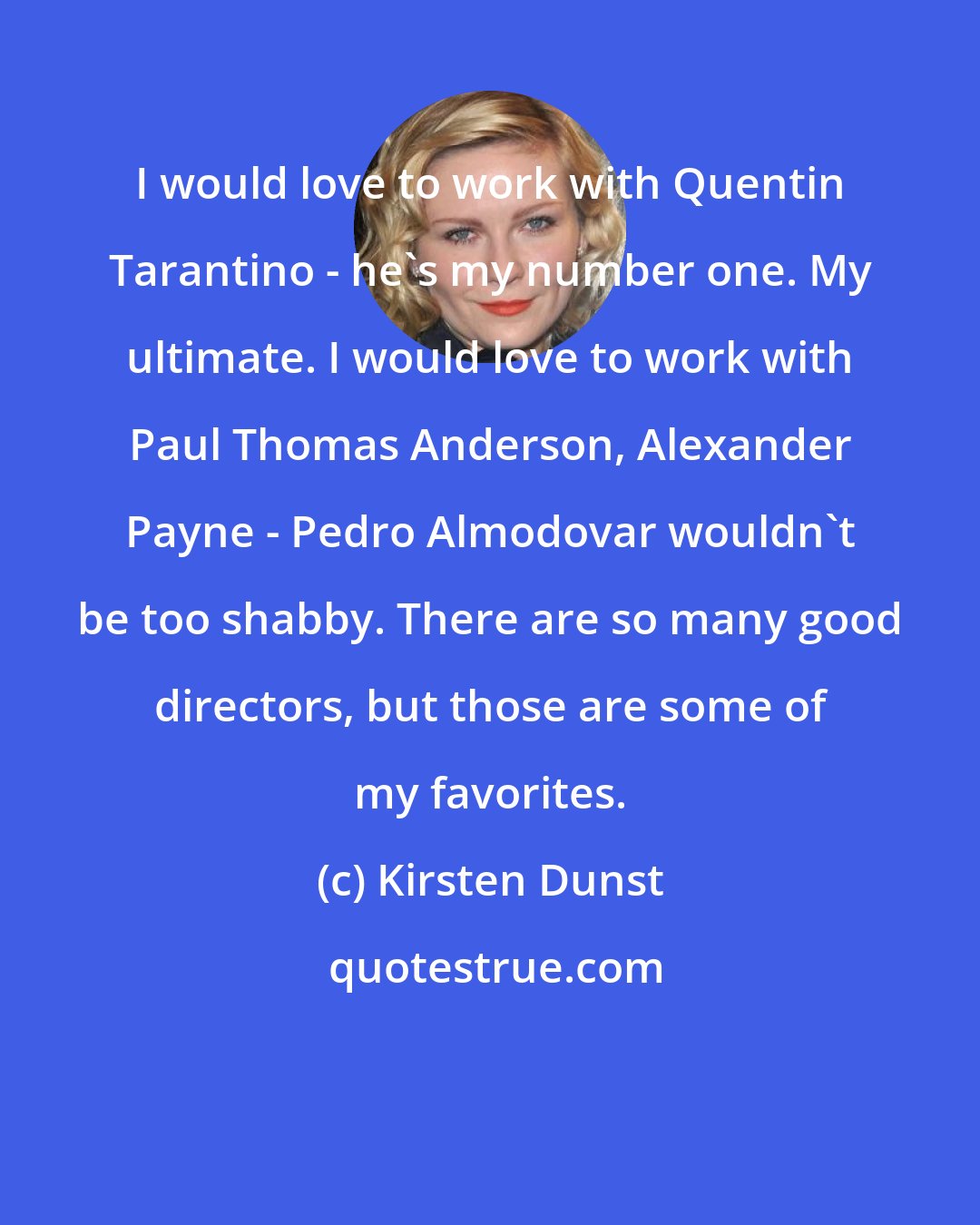 Kirsten Dunst: I would love to work with Quentin Tarantino - he's my number one. My ultimate. I would love to work with Paul Thomas Anderson, Alexander Payne - Pedro Almodovar wouldn't be too shabby. There are so many good directors, but those are some of my favorites.