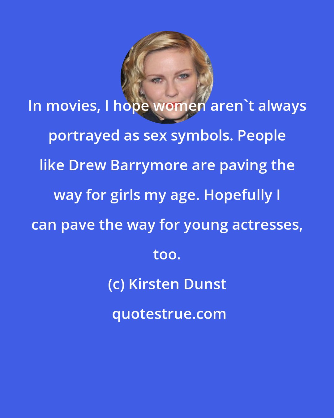 Kirsten Dunst: In movies, I hope women aren't always portrayed as sex symbols. People like Drew Barrymore are paving the way for girls my age. Hopefully I can pave the way for young actresses, too.