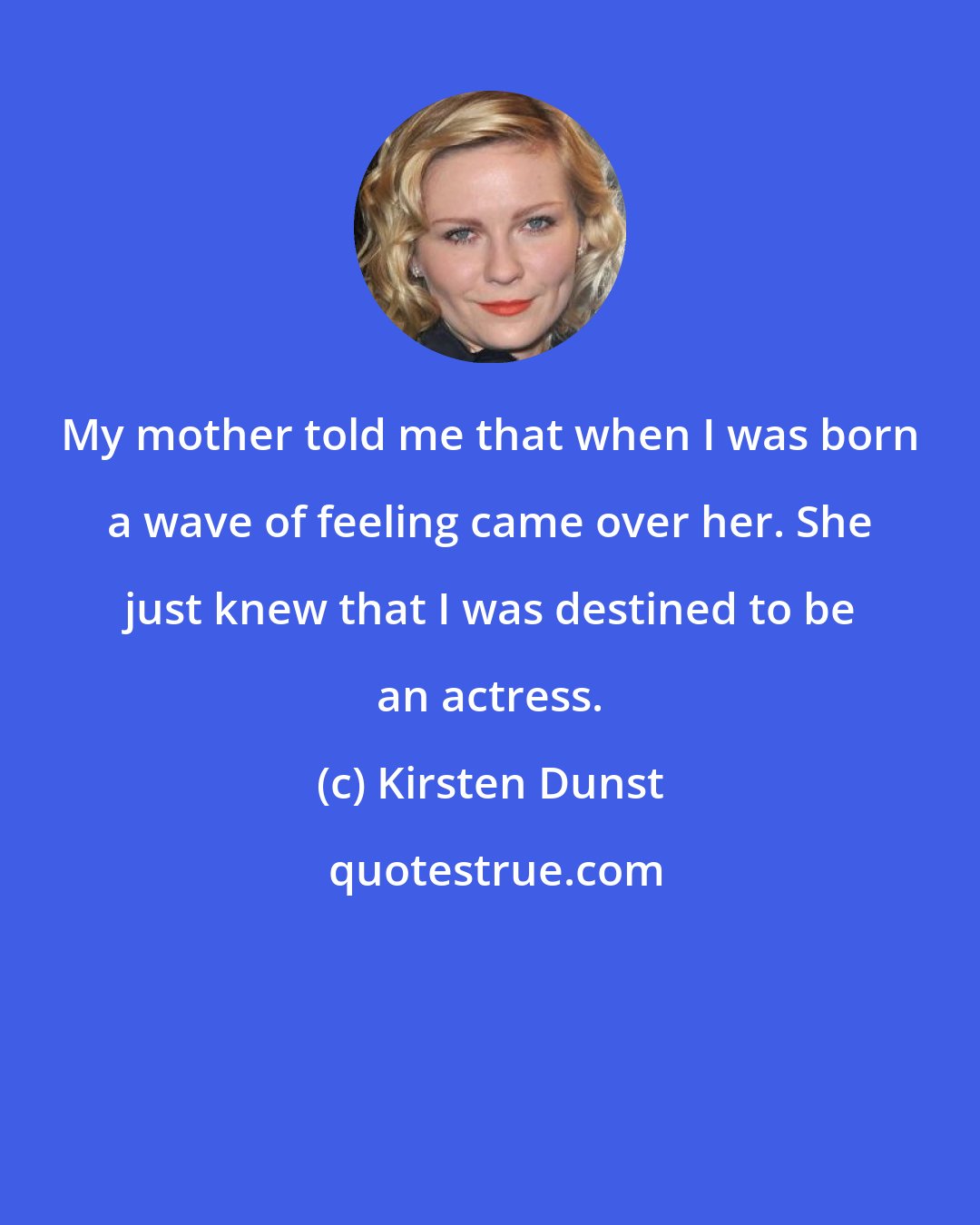 Kirsten Dunst: My mother told me that when I was born a wave of feeling came over her. She just knew that I was destined to be an actress.