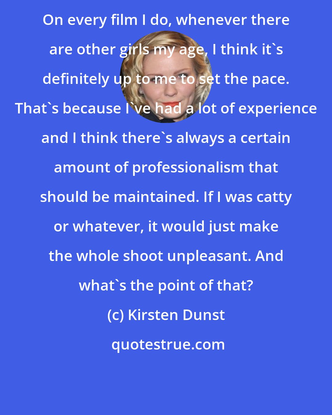 Kirsten Dunst: On every film I do, whenever there are other girls my age, I think it's definitely up to me to set the pace. That's because I've had a lot of experience and I think there's always a certain amount of professionalism that should be maintained. If I was catty or whatever, it would just make the whole shoot unpleasant. And what's the point of that?