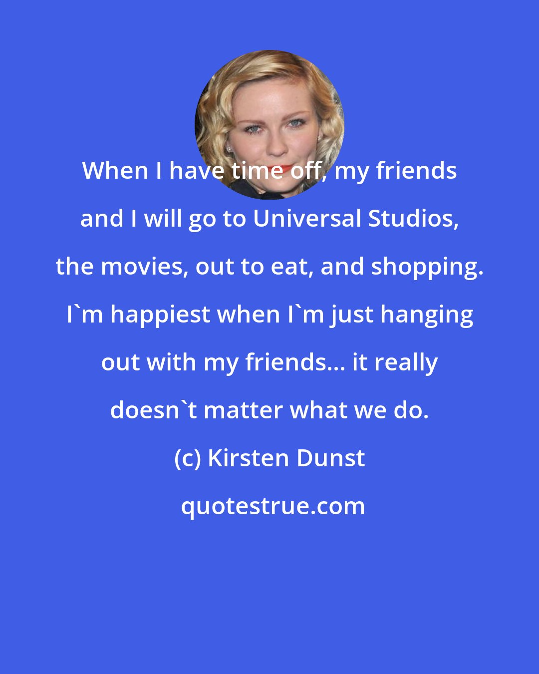 Kirsten Dunst: When I have time off, my friends and I will go to Universal Studios, the movies, out to eat, and shopping. I'm happiest when I'm just hanging out with my friends... it really doesn't matter what we do.