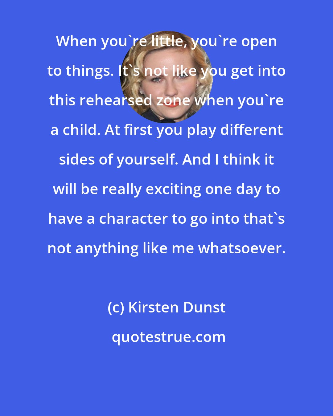 Kirsten Dunst: When you're little, you're open to things. It's not like you get into this rehearsed zone when you're a child. At first you play different sides of yourself. And I think it will be really exciting one day to have a character to go into that's not anything like me whatsoever.