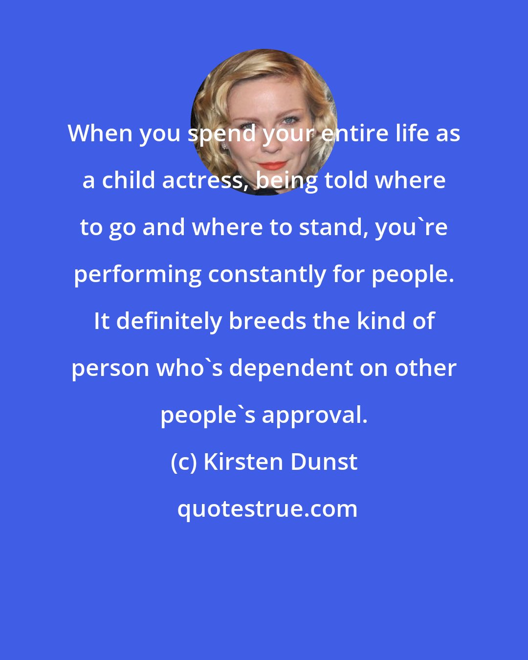 Kirsten Dunst: When you spend your entire life as a child actress, being told where to go and where to stand, you're performing constantly for people. It definitely breeds the kind of person who's dependent on other people's approval.