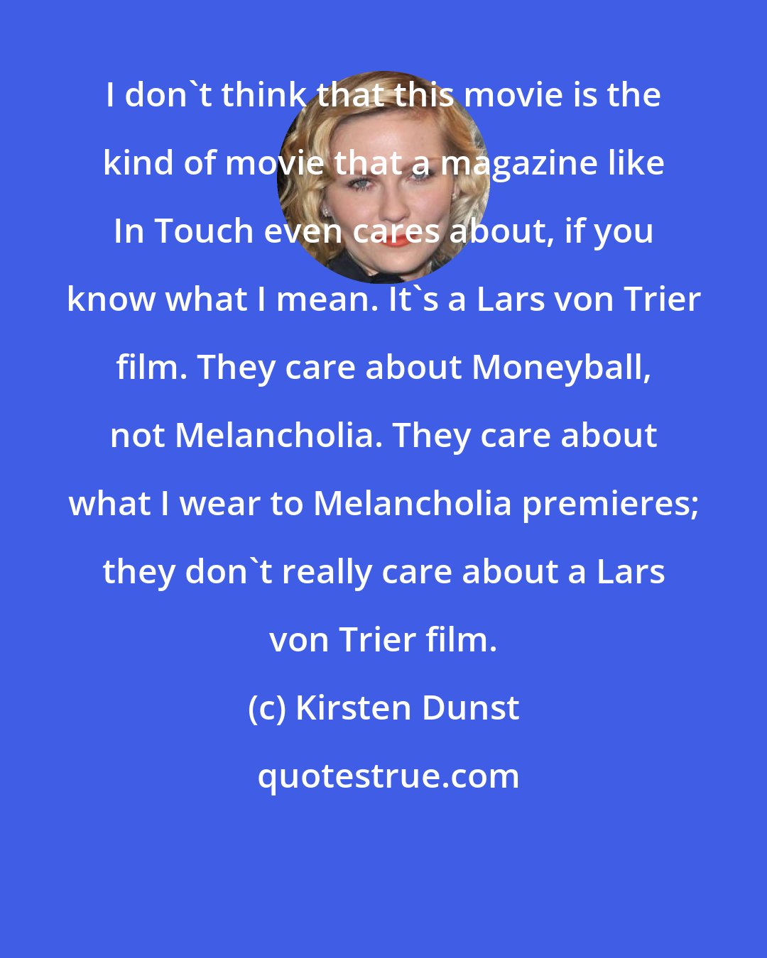 Kirsten Dunst: I don't think that this movie is the kind of movie that a magazine like In Touch even cares about, if you know what I mean. It's a Lars von Trier film. They care about Moneyball, not Melancholia. They care about what I wear to Melancholia premieres; they don't really care about a Lars von Trier film.