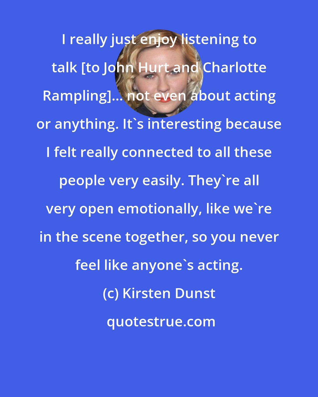 Kirsten Dunst: I really just enjoy listening to talk [to John Hurt and Charlotte Rampling]... not even about acting or anything. It's interesting because I felt really connected to all these people very easily. They're all very open emotionally, like we're in the scene together, so you never feel like anyone's acting.