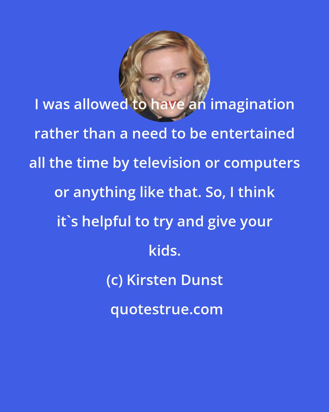 Kirsten Dunst: I was allowed to have an imagination rather than a need to be entertained all the time by television or computers or anything like that. So, I think it's helpful to try and give your kids.