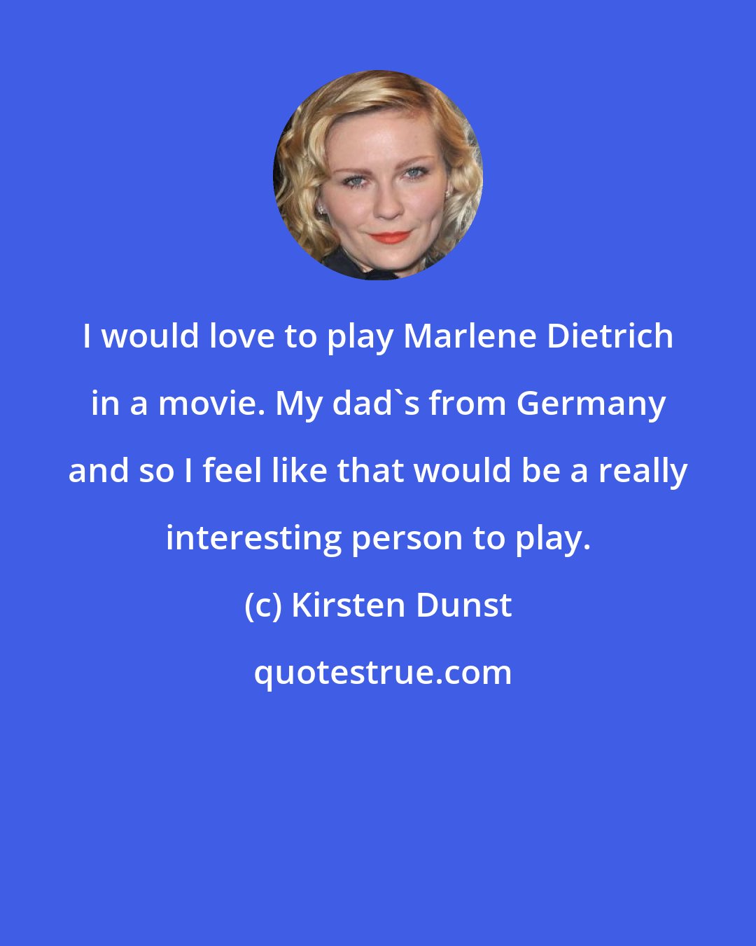 Kirsten Dunst: I would love to play Marlene Dietrich in a movie. My dad's from Germany and so I feel like that would be a really interesting person to play.