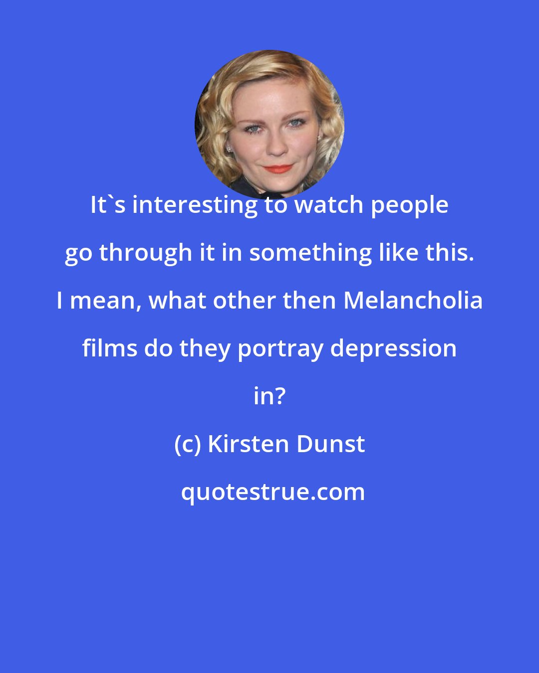 Kirsten Dunst: It's interesting to watch people go through it in something like this. I mean, what other then Melancholia films do they portray depression in?