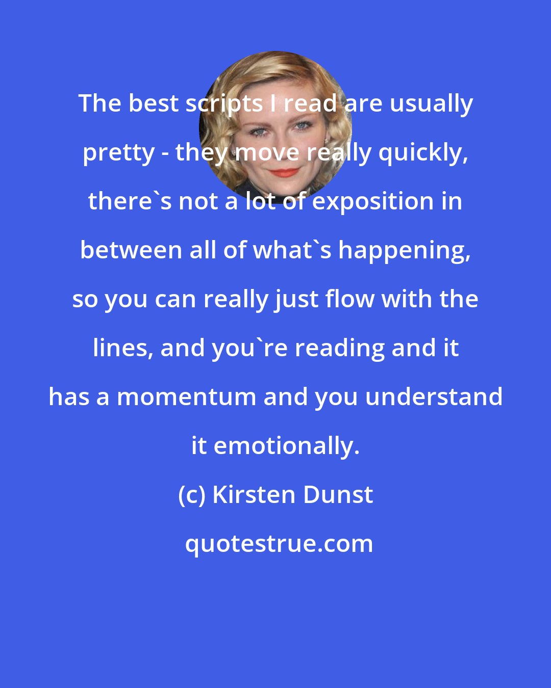 Kirsten Dunst: The best scripts I read are usually pretty - they move really quickly, there's not a lot of exposition in between all of what's happening, so you can really just flow with the lines, and you're reading and it has a momentum and you understand it emotionally.