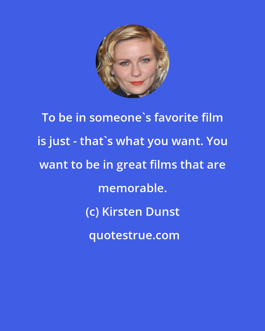 Kirsten Dunst: To be in someone's favorite film is just - that's what you want. You want to be in great films that are memorable.