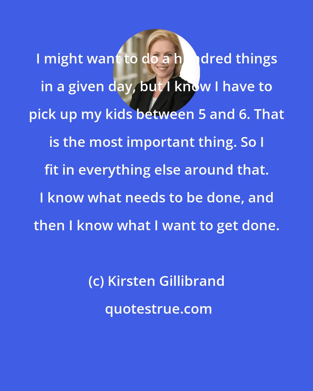 Kirsten Gillibrand: I might want to do a hundred things in a given day, but I know I have to pick up my kids between 5 and 6. That is the most important thing. So I fit in everything else around that. I know what needs to be done, and then I know what I want to get done.