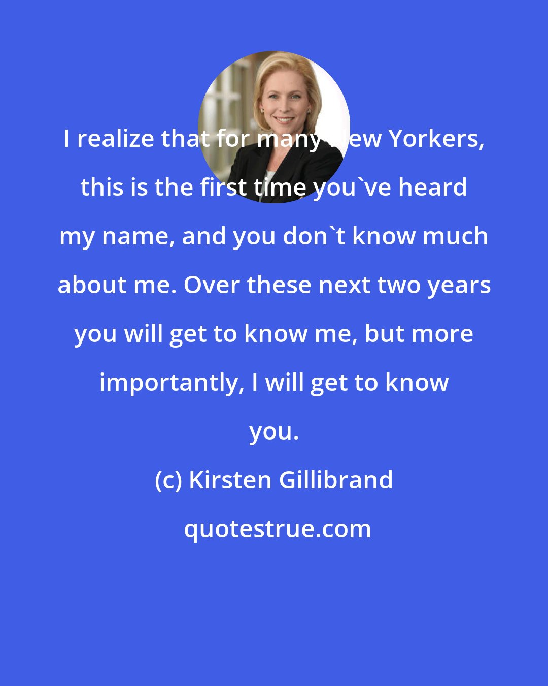 Kirsten Gillibrand: I realize that for many New Yorkers, this is the first time you've heard my name, and you don't know much about me. Over these next two years you will get to know me, but more importantly, I will get to know you.