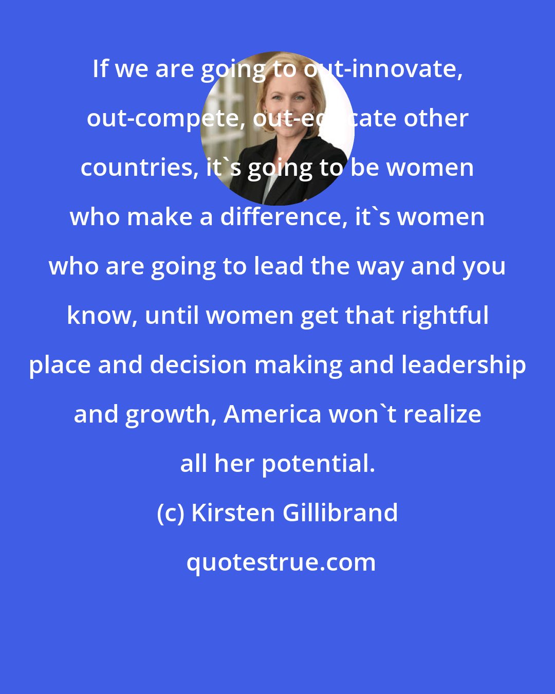 Kirsten Gillibrand: If we are going to out-innovate, out-compete, out-educate other countries, it's going to be women who make a difference, it's women who are going to lead the way and you know, until women get that rightful place and decision making and leadership and growth, America won't realize all her potential.