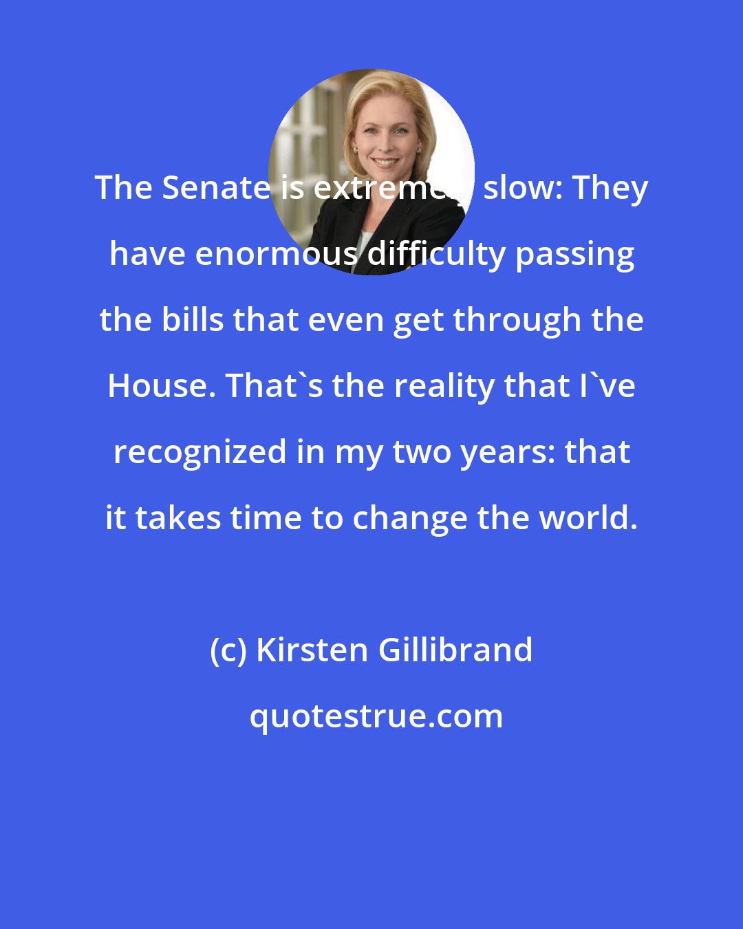Kirsten Gillibrand: The Senate is extremely slow: They have enormous difficulty passing the bills that even get through the House. That's the reality that I've recognized in my two years: that it takes time to change the world.