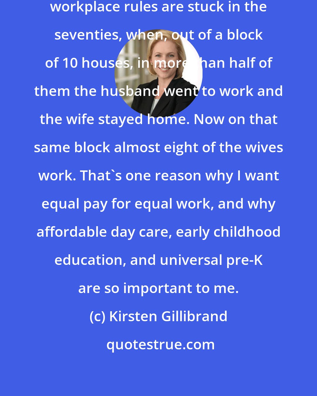 Kirsten Gillibrand: Unfortunately, our [american] workplace rules are stuck in the seventies, when, out of a block of 10 houses, in more than half of them the husband went to work and the wife stayed home. Now on that same block almost eight of the wives work. That's one reason why I want equal pay for equal work, and why affordable day care, early childhood education, and universal pre-K are so important to me.