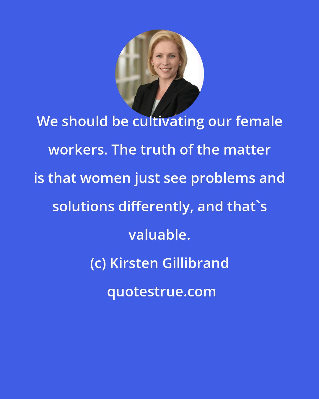 Kirsten Gillibrand: We should be cultivating our female workers. The truth of the matter is that women just see problems and solutions differently, and that's valuable.