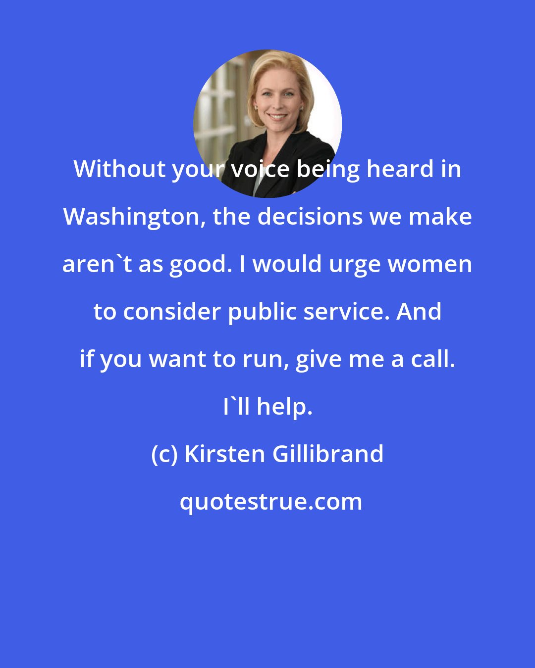 Kirsten Gillibrand: Without your voice being heard in Washington, the decisions we make aren't as good. I would urge women to consider public service. And if you want to run, give me a call. I'll help.