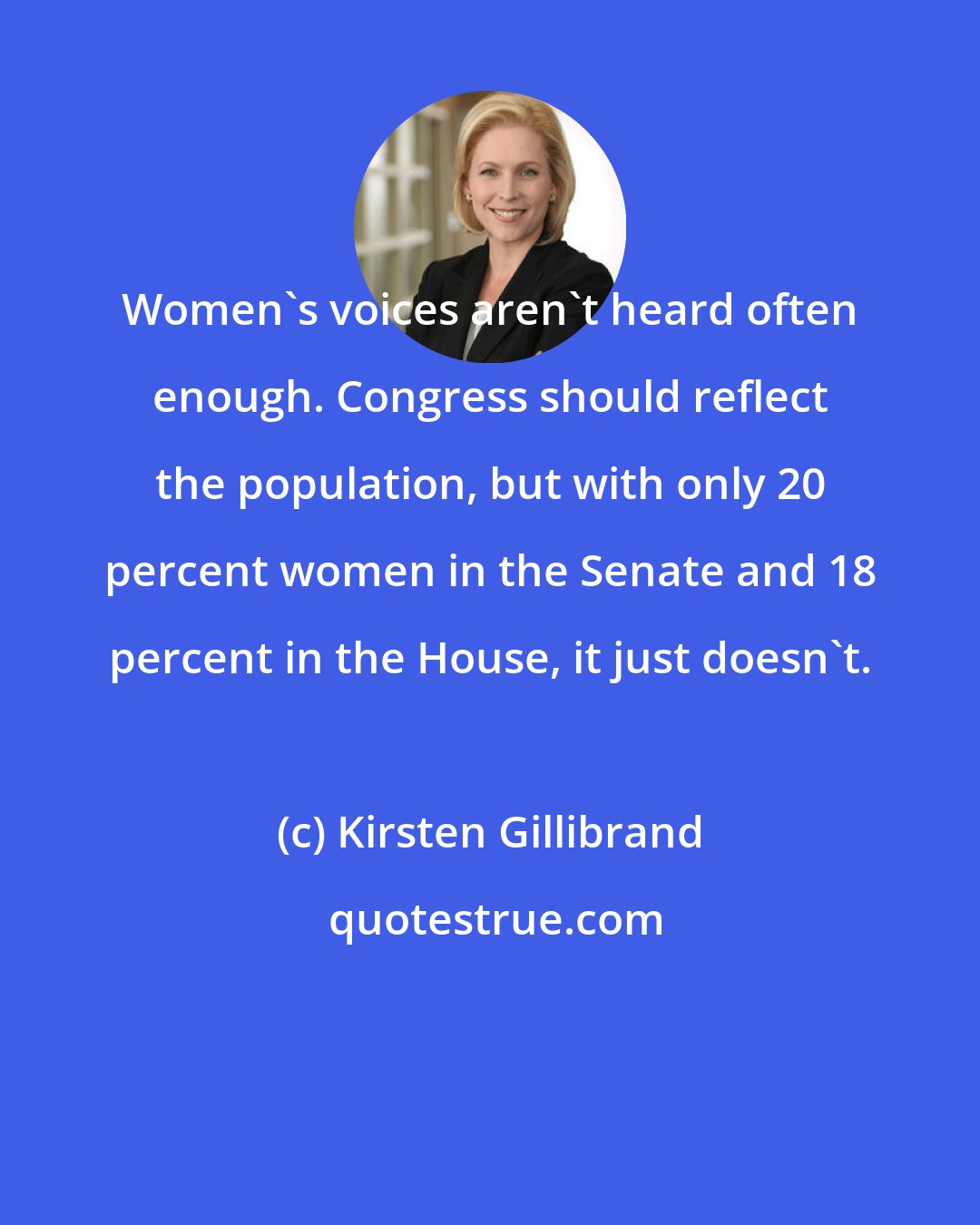 Kirsten Gillibrand: Women's voices aren't heard often enough. Congress should reflect the population, but with only 20 percent women in the Senate and 18 percent in the House, it just doesn't.