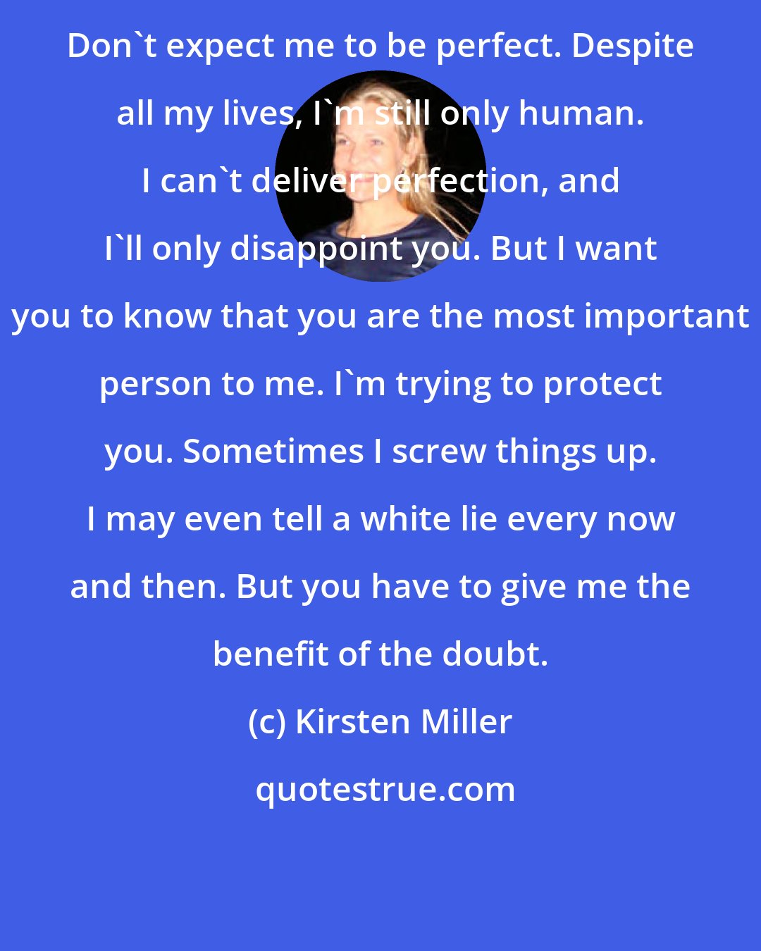 Kirsten Miller: Don't expect me to be perfect. Despite all my lives, I'm still only human. I can't deliver perfection, and I'll only disappoint you. But I want you to know that you are the most important person to me. I'm trying to protect you. Sometimes I screw things up. I may even tell a white lie every now and then. But you have to give me the benefit of the doubt.