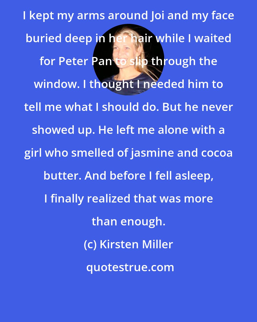 Kirsten Miller: I kept my arms around Joi and my face buried deep in her hair while I waited for Peter Pan to slip through the window. I thought I needed him to tell me what I should do. But he never showed up. He left me alone with a girl who smelled of jasmine and cocoa butter. And before I fell asleep, I finally realized that was more than enough.