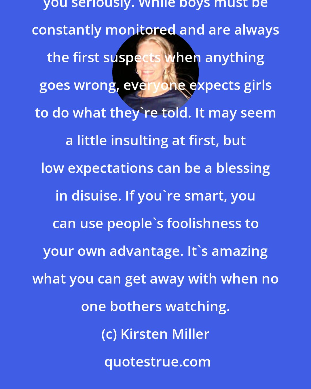 Kirsten Miller: I've always found that one of the biggest benefits of being a girl is that most people refuse to take you seriously. While boys must be constantly monitored and are always the first suspects when anything goes wrong, everyone expects girls to do what they're told. It may seem a little insulting at first, but low expectations can be a blessing in disuise. If you're smart, you can use people's foolishness to your own advantage. It's amazing what you can get away with when no one bothers watching.