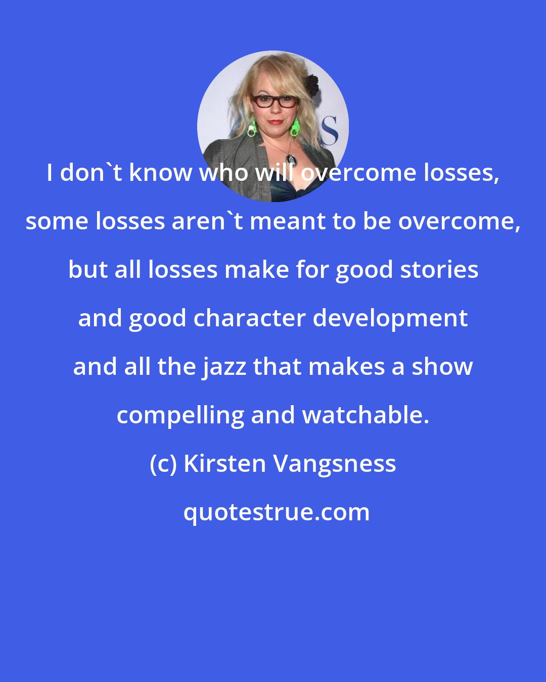 Kirsten Vangsness: I don't know who will overcome losses, some losses aren't meant to be overcome, but all losses make for good stories and good character development and all the jazz that makes a show compelling and watchable.