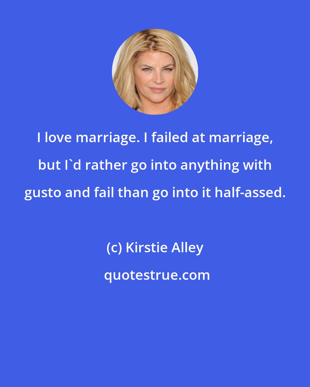 Kirstie Alley: I love marriage. I failed at marriage, but I'd rather go into anything with gusto and fail than go into it half-assed.