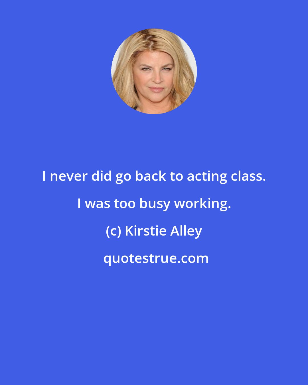 Kirstie Alley: I never did go back to acting class. I was too busy working.