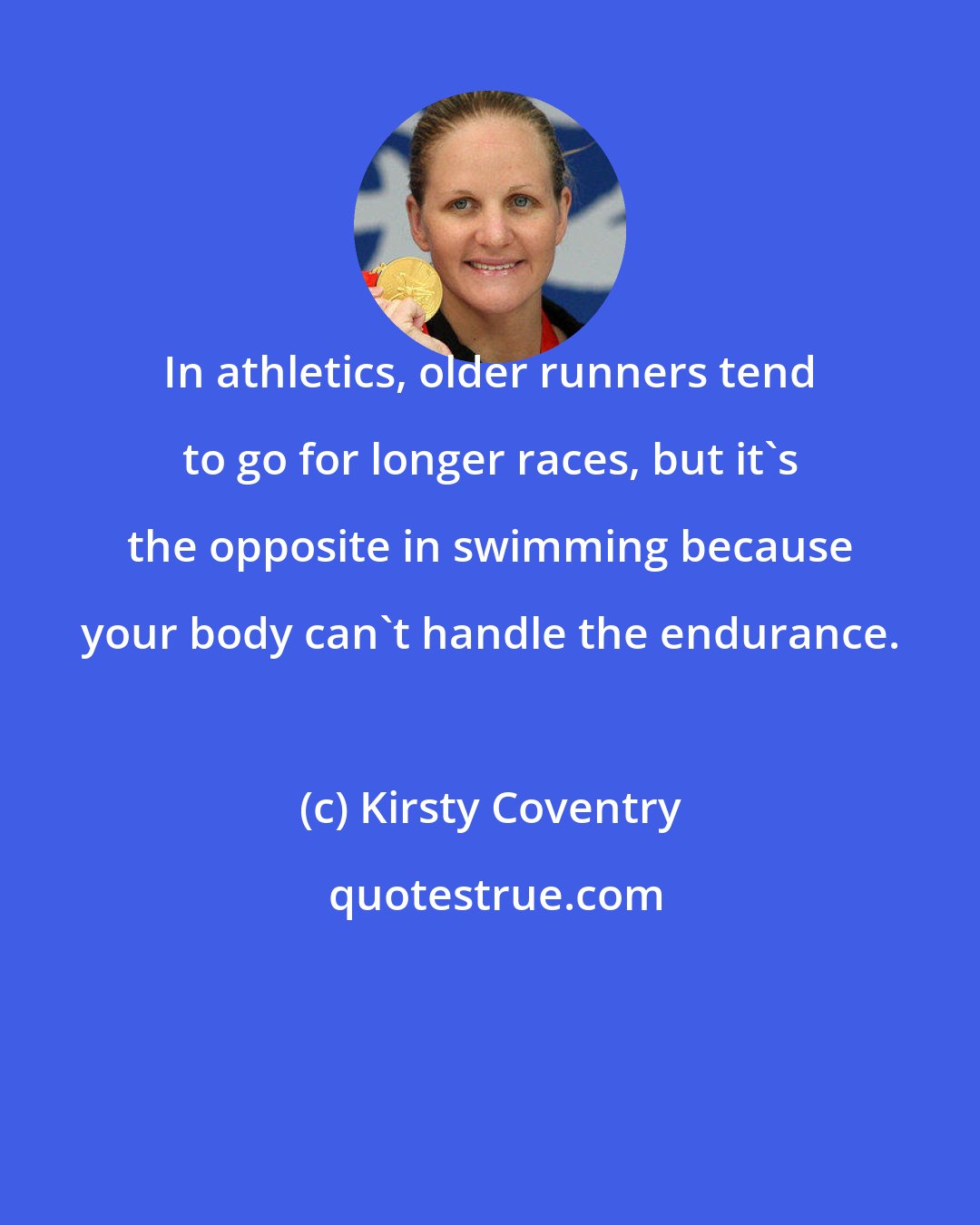 Kirsty Coventry: In athletics, older runners tend to go for longer races, but it's the opposite in swimming because your body can't handle the endurance.