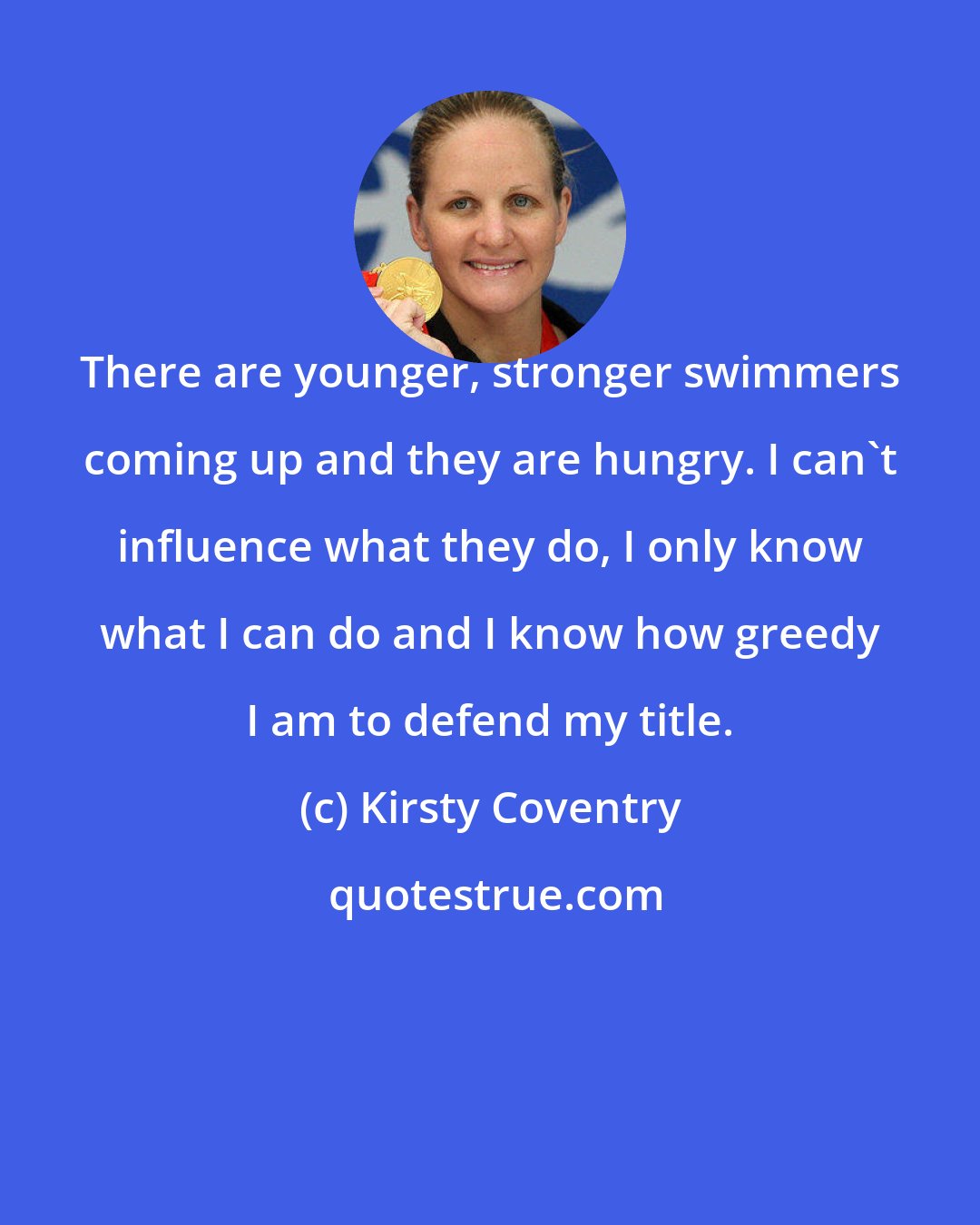 Kirsty Coventry: There are younger, stronger swimmers coming up and they are hungry. I can't influence what they do, I only know what I can do and I know how greedy I am to defend my title.