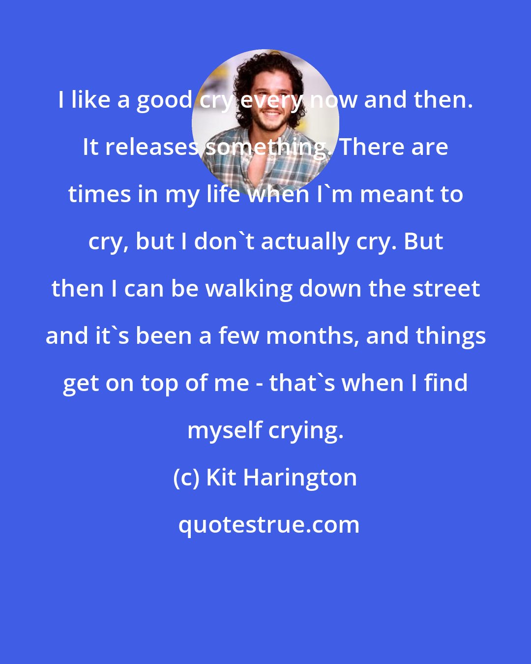 Kit Harington: I like a good cry every now and then. It releases something. There are times in my life when I'm meant to cry, but I don't actually cry. But then I can be walking down the street and it's been a few months, and things get on top of me - that's when I find myself crying.