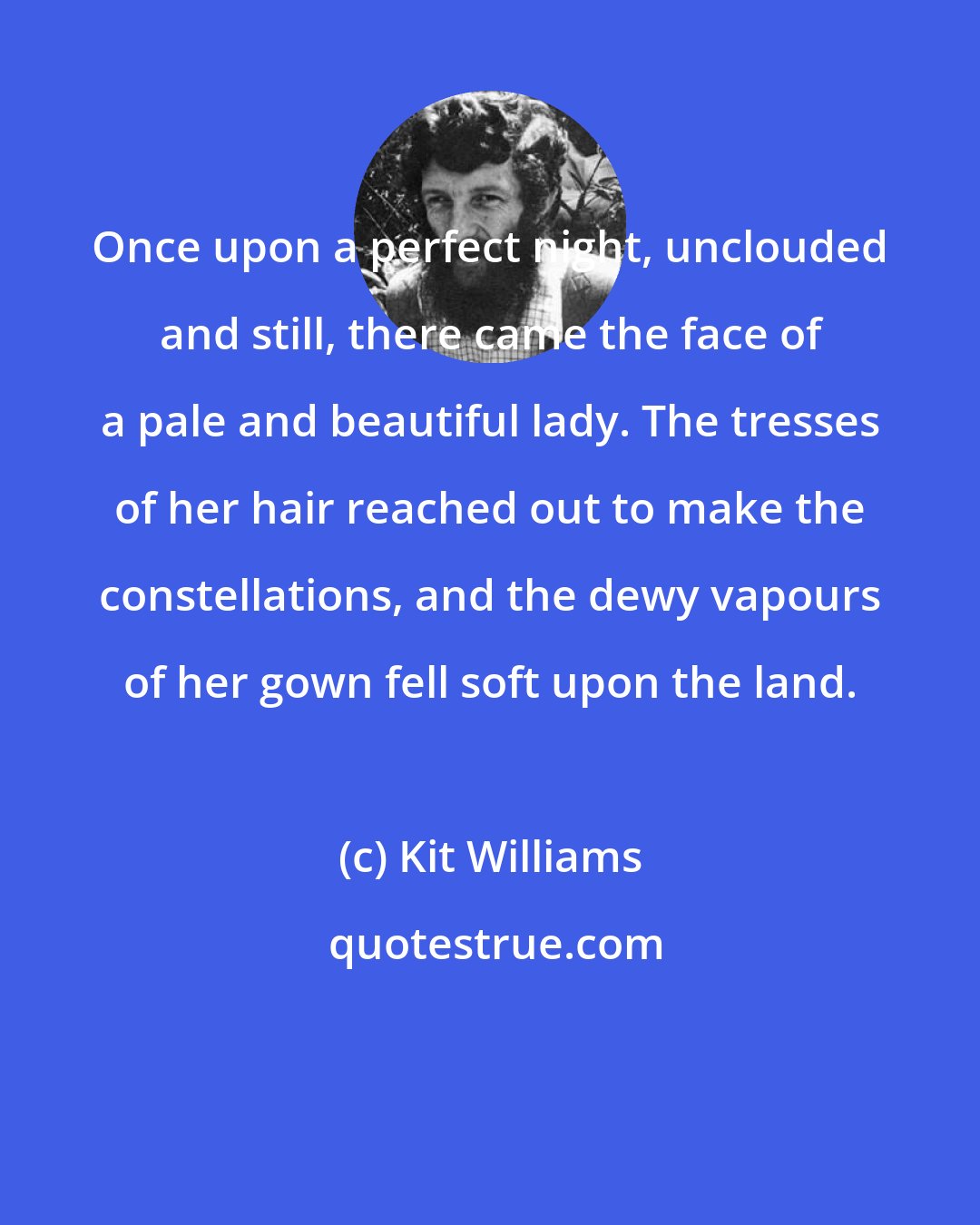 Kit Williams: Once upon a perfect night, unclouded and still, there came the face of a pale and beautiful lady. The tresses of her hair reached out to make the constellations, and the dewy vapours of her gown fell soft upon the land.
