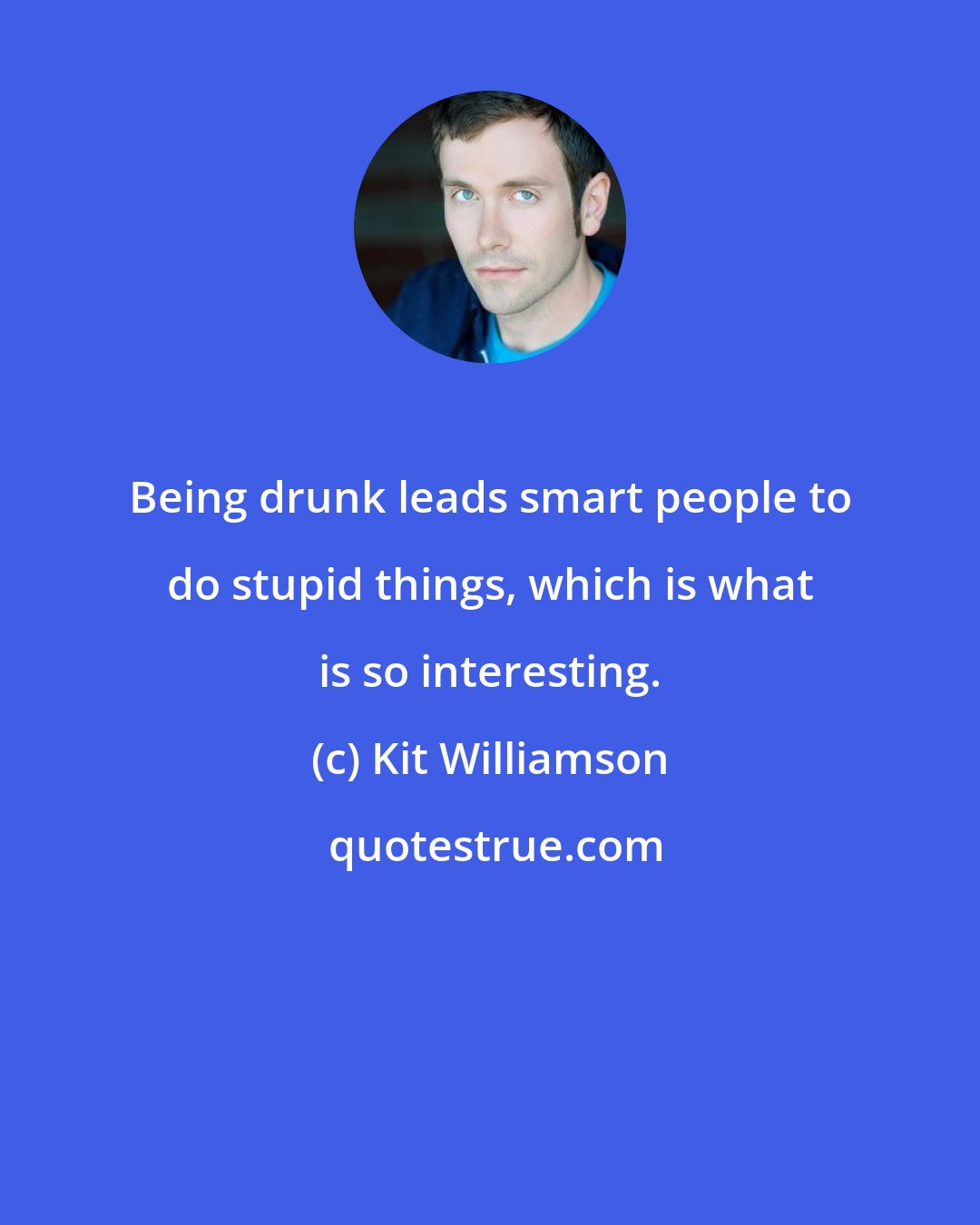 Kit Williamson: Being drunk leads smart people to do stupid things, which is what is so interesting.