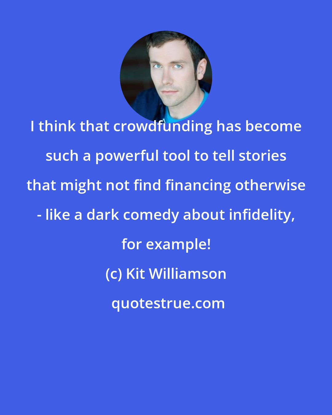 Kit Williamson: I think that crowdfunding has become such a powerful tool to tell stories that might not find financing otherwise - like a dark comedy about infidelity, for example!