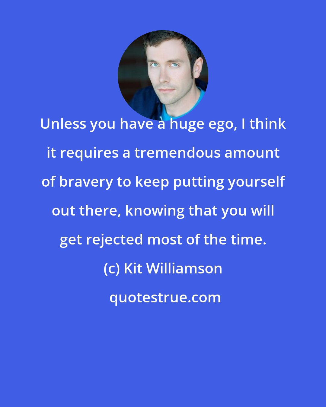 Kit Williamson: Unless you have a huge ego, I think it requires a tremendous amount of bravery to keep putting yourself out there, knowing that you will get rejected most of the time.