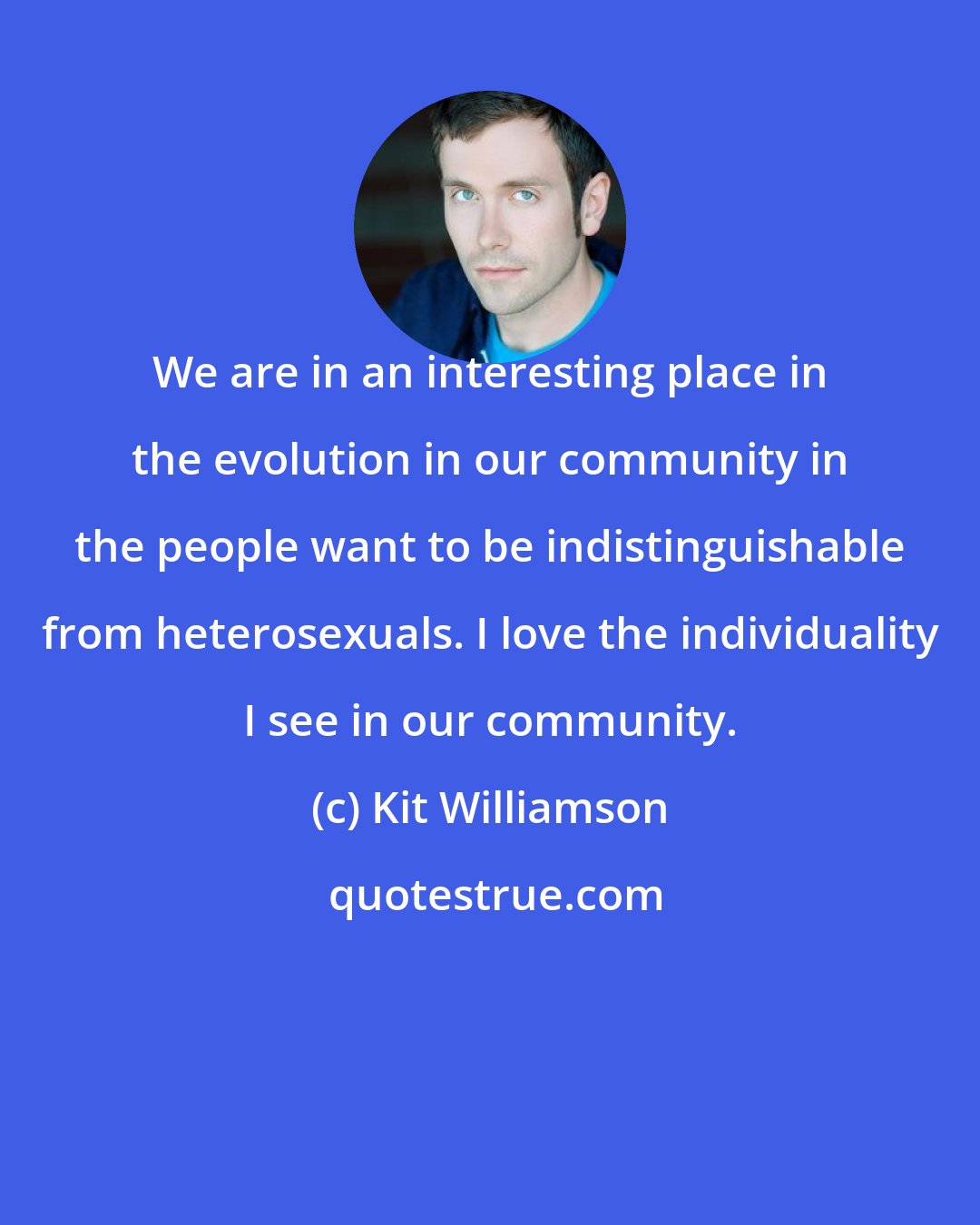 Kit Williamson: We are in an interesting place in the evolution in our community in the people want to be indistinguishable from heterosexuals. I love the individuality I see in our community.