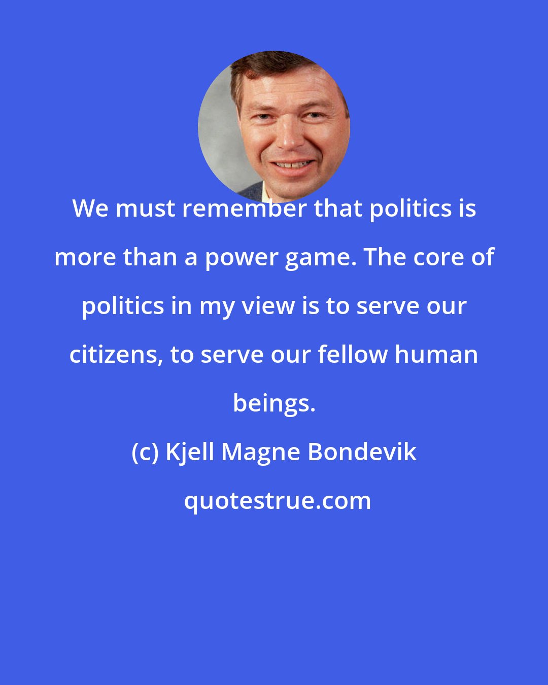 Kjell Magne Bondevik: We must remember that politics is more than a power game. The core of politics in my view is to serve our citizens, to serve our fellow human beings.