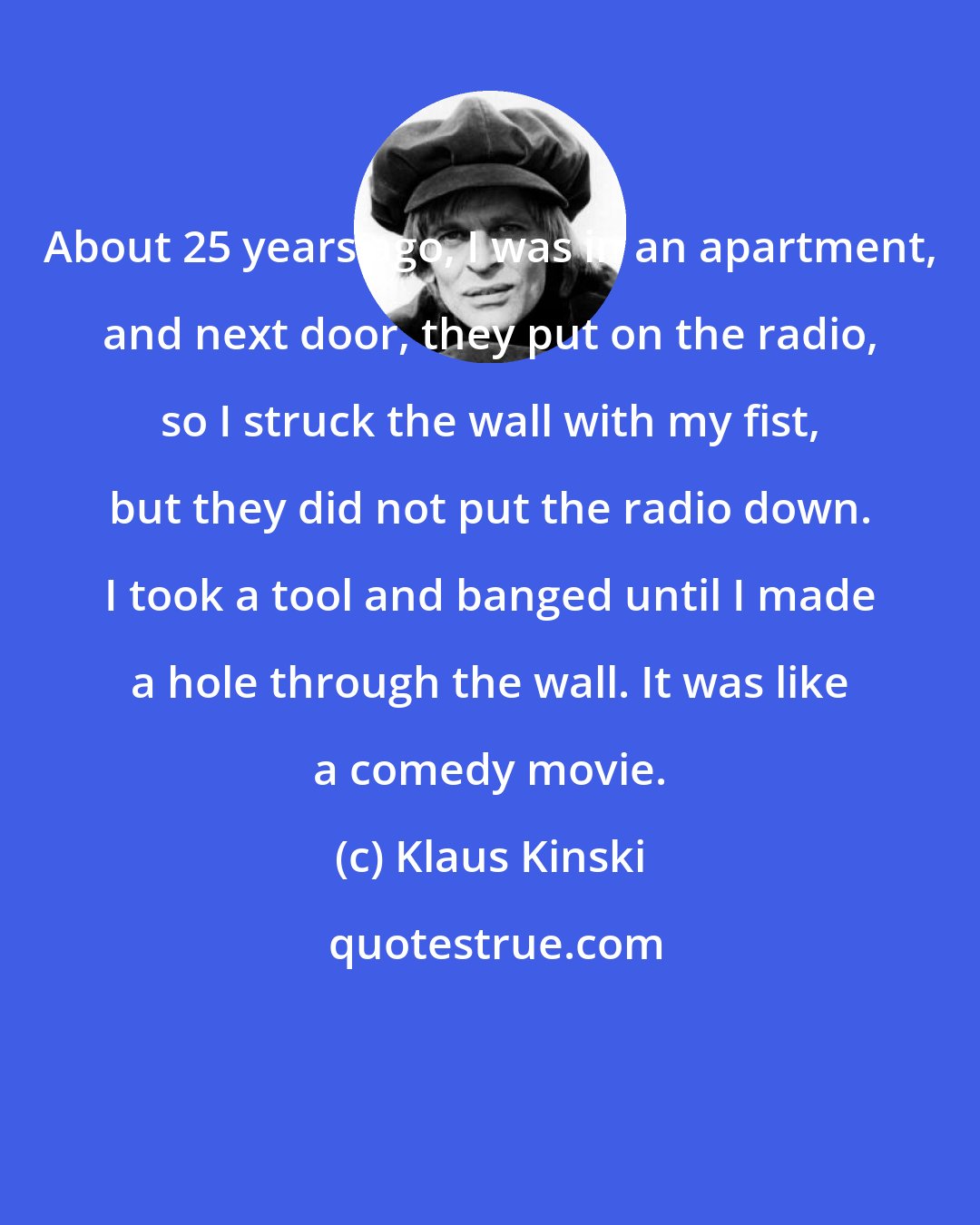 Klaus Kinski: About 25 years ago, I was in an apartment, and next door, they put on the radio, so I struck the wall with my fist, but they did not put the radio down. I took a tool and banged until I made a hole through the wall. It was like a comedy movie.